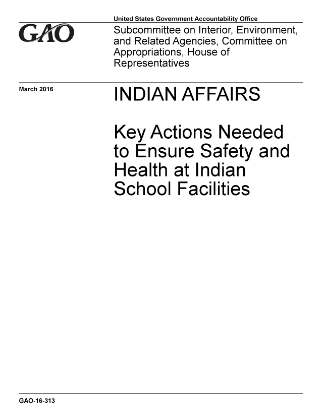 handle is hein.gao/gaobaajro0001 and id is 1 raw text is: 

GArO


March 2016


United States Government Accountability Office
Subcommittee on Interior, Environment,
and Related Agencies, Committee on
Appropriations, House of
Representatives


INDIAN AFFAIRS


Key Actions Needed
to Ensure Safety and
Health at Indian
School Facilities


GAO-1 6-313


