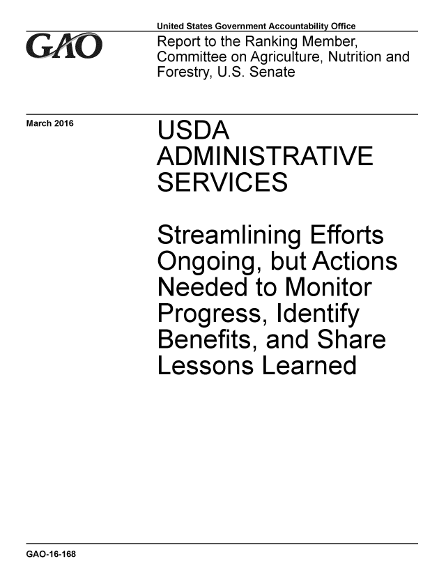 handle is hein.gao/gaobaajrs0001 and id is 1 raw text is: 
G11O


March 2016


United States Government Accountability Office
Report to the Ranking Member,
Committee on Agriculture, Nutrition and
Forestry, U.S. Senate


USDA
ADMINISTRATIVE


SE


RVICES


Streamlining Efforts
Ongoing, but Actions
Needed to Monitor
Progress, Identify
Benefits, and Share


Lessons


Learned


GAO-16-168


