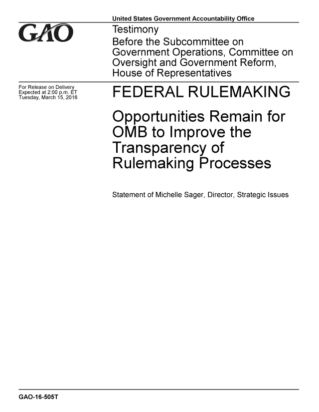 handle is hein.gao/gaobaajrv0001 and id is 1 raw text is:                  United States Government Accountability Office
rTestimony
                 Before the Subcommittee on
                 Government Operations, Committee on
                 Oversight and Government Reform,
                 House of Representatives


For Release on Delivery
Expected at 2:00 p.m. ET
Tuesday, March 15, 2016


FEDERAL RULEMAKING

Opportunities Remain for
OMB to Improve the
Transparency of
Rulemaking Processes


Statement of Michelle Sager, Director, Strategic Issues


GAO-1 6-505T


