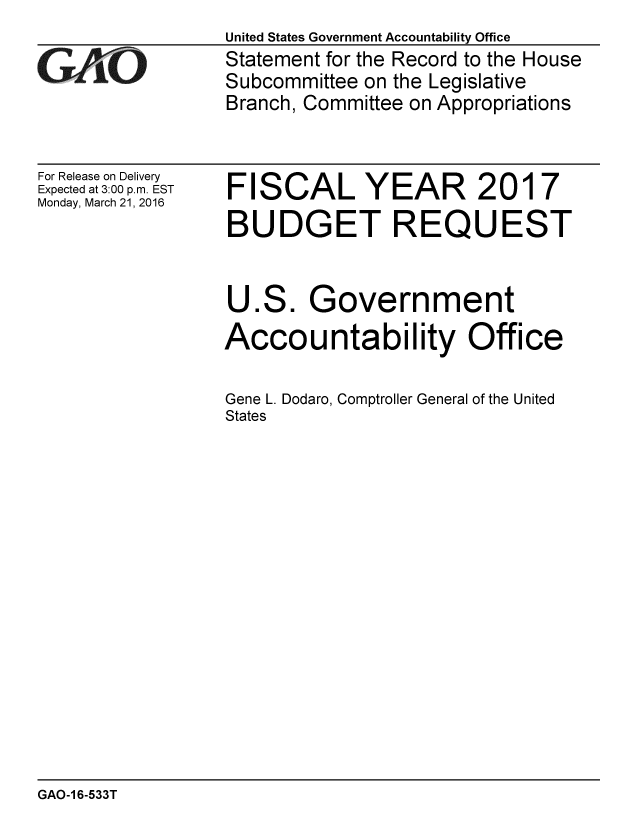 handle is hein.gao/gaobaajsi0001 and id is 1 raw text is: 

GAOI


For Release on Delivery
Expected at 3:00 p.m. EST
Monday, March 21, 2016


United States Government Accountability Office
Statement for the Record to the House
Subcommittee on the Legislative
Branch, Committee on Appropriations


FISCAL YEAR 2017
BUDGET REQUEST


U


ES.


Government


Accountability Office

Gene L. Dodaro, Comptroller General of the United
States


GAO-16-533T


