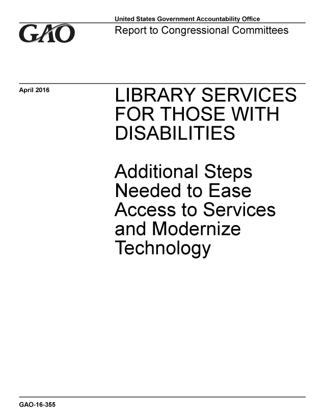 handle is hein.gao/gaobaajtg0001 and id is 1 raw text is: 
GA2vO


April 2016


United States Government Accountability Office
Report to Congressional Committees


LIBRARY SERVICES
FOR THOSE WITH
DISABILITIES

Additional Steps


Needed to


Access to


Ease


Services


and Modernize
Technology


GAO-1 6-355


