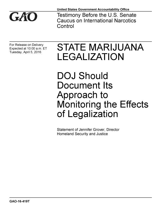 handle is hein.gao/gaobaajti0001 and id is 1 raw text is:                 United States Government Accountability Office
iTestimony Before the U.S. Senate
                Caucus on International Narcotics
                Control


For Release on Delivery
Expected at 10:00 a.m. ET
Tuesday, April 5, 2016


STATE MARIJUANA
LEGALIZATION


DOJ


S


hould


Document Its
Approach to
Monitoring the Effects
of Legalization
Statement of Jennifer Grover, Director
Homeland Security and Justice


GAO-1 6-419T


