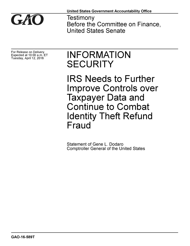 handle is hein.gao/gaobaajtv0001 and id is 1 raw text is: 

GAOt


For Release on Delivery
Expected at 10:00 a.m. ET
Tuesday, April 12, 2016


United States Government Accountability Office
Testimony
Before the Committee on Finance,
United States Senate


INFORMATION
SECURITY


IRS Needs to Further
Improve Controls over
Taxpayer Data and
Continue to Combat
Identity Theft Refund
Fraud

Statement of Gene L. Dodaro
Comptroller General of the United States


GAO-1 6-589T


