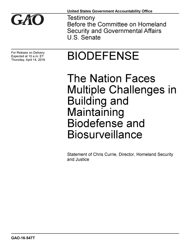 handle is hein.gao/gaobaajug0001 and id is 1 raw text is:                  United States Government Accountability Office
,Testimony
                  Before the Committee on Homeland
                  Security and Governmental Affairs
                  U.S. Senate


For Release on Delivery
Expected at 10 a.m. ET
Thursday, April 14, 2016


BIODEFENSE


The


Multiple Challenges in
Building and
Maintaining
Biodefense and
Biosurveillance

Statement of Chris Currie, Director, Homeland Security
and Justice


GAO-1 6-547T


Nation Faces


