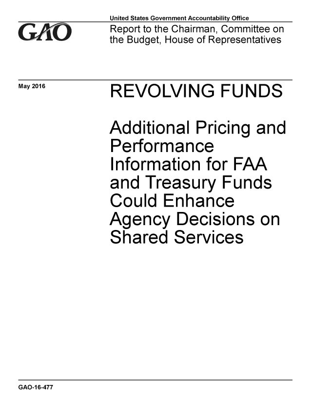 handle is hein.gao/gaobaajwc0001 and id is 1 raw text is: 
GA vO


May 2016


United States Government Accountability Office
Report to the Chairman, Committee on
the Budget, House of Representatives


REVOLVING FUNDS


Additional Pricing and
Performance
Information for FAA
and Treasury Funds
Could Enhance
Agency Decisions on
Shared Services


GAO-1 6-477


