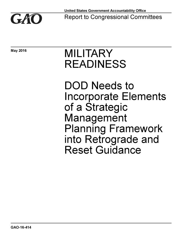 handle is hein.gao/gaobaajwl0001 and id is 1 raw text is: 
GA jO


May 2016


United States Government Accountability Office
Report to Congressional Committees


MILITARY
READINESS


DOD Needs to
Incorporate Elements
of a Strategic
Management
Planning Framework
into Retrograde and
Reset Guidance


GAO-1 6-414


