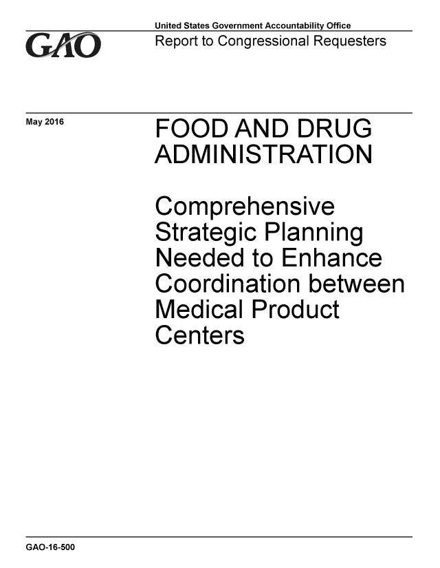 handle is hein.gao/gaobaajwp0001 and id is 1 raw text is: 
GAPiO


May 2016


United States Government Accountability Office
Report to Congressional Requesters


FOOD AND DRUG
ADMINISTRATION


Comprehensive
Strategic Planning
Needed to Enhance
Coordination between
Medical Product
Centers


GAO-1 6-500


