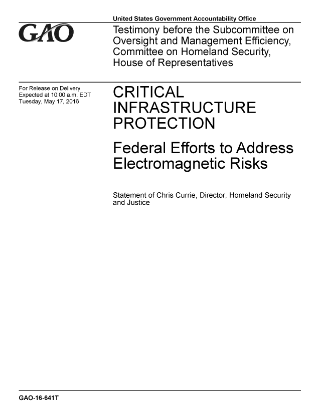 handle is hein.gao/gaobaajwr0001 and id is 1 raw text is: 

GL O


For Release on Delivery
Expected at 10:00 a.m. EDT
Tuesday, May 17, 2016


United States Government Accountability Office
Testimony before the Subcommittee on
Oversight and Management Efficiency,
Committee on Homeland Security,
House of Representatives


CRITICAL
INFRASTRUCTURE
PROTECTION

Federal Efforts to Address
Electromagnetic Risks

Statement of Chris Currie, Director, Homeland Security
and Justice


GAO-1 6-641 T


