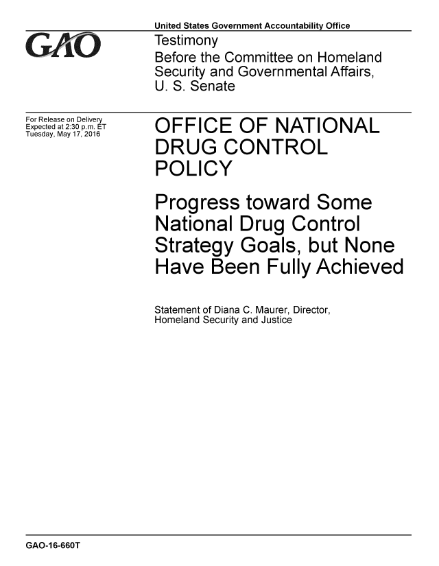 handle is hein.gao/gaobaajws0001 and id is 1 raw text is:                 United States Government Accountability Office
GTestimony
                Before the Committee on Homeland
                Security and Governmental Affairs,
                U. S. Senate


For Release on Delivery
Expected at 2:30 p.m. ET
Tuesday, May 17, 2016


OFFICE OF NATIONAL
DRUG CONTROL
POLICY

Progress toward Some
National Drug Control
Strategy Goals, but None
Have Been Fully Achieved

Statement of Diana C. Maurer, Director,
Homeland Security and Justice


GAO-16-660T


