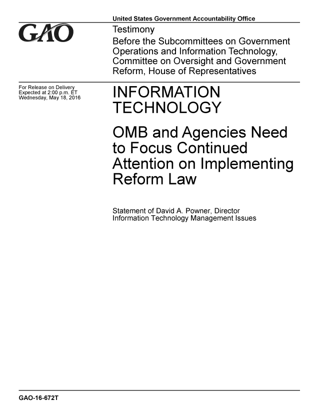 handle is hein.gao/gaobaajwv0001 and id is 1 raw text is: 


GAf~ O


For Release on Delivery
Expected at 2:00 p.m. ET
Wednesday, May 18, 2016


United States Government Accountability Office
Testimony
Before the Subcommittees on Government
Operations and Information Technology,
Committee on Oversight and Government
Reform, House of Representatives


INFORMATION
TECHNOLOGY


OMB and Agencies Need
to Focus Continued
Attention on Implementing
Reform Law


Statement of David A. Powner, Director
Information Technology Management Issues


GAO-1 6-672T


