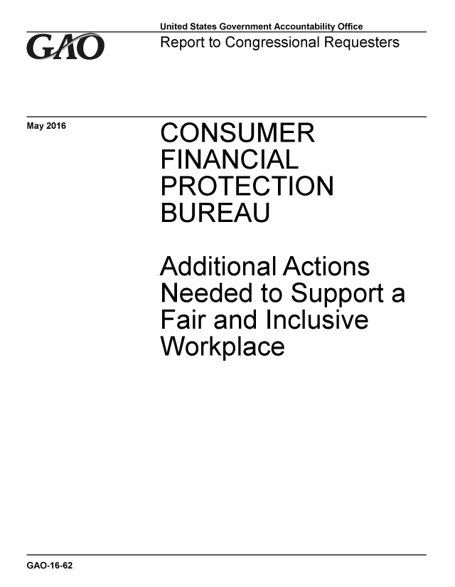 handle is hein.gao/gaobaajxa0001 and id is 1 raw text is: 
GA0


May 2016


United States Government Accountability Office
Report to Congressional Requesters


CONSUMER
FINANCIAL
PROTECTION
BUREAU


Additional Actions
Needed to Support a
Fair and Inclusive
Workplace


GAO-1 6-62


