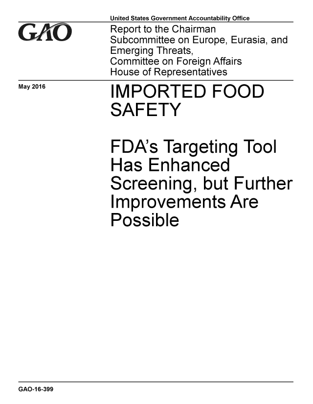 handle is hein.gao/gaobaajxt0001 and id is 1 raw text is: 
GA~'O


May 2016


United States Government Accountability Office
Report to the Chairman
Subcommittee on Europe, Eurasia, and
Emerging Threats,
Committee on Foreign Affairs
House of Representatives


IMPORTED FOOD
SAFETY

FDA's Targeting Tool
Has Enhanced
Screening, but Further
Improvements Are
Possible


GAO-1 6-399


