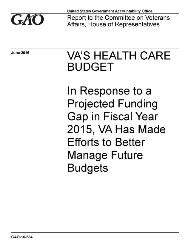 handle is hein.gao/gaobaajyc0001 and id is 1 raw text is: 
GArO


June 2016


United States Government Accountability Office
Report to the Committee on Veterans
Affairs, House of Representatives


VA'S HEALTH CARE
BUDGET


In Response to a
Projected Funding
Gap in Fiscal Year
2015, VA Has Made
Efforts to Better
Manage Future
Budgets


GAO-1 6-584


