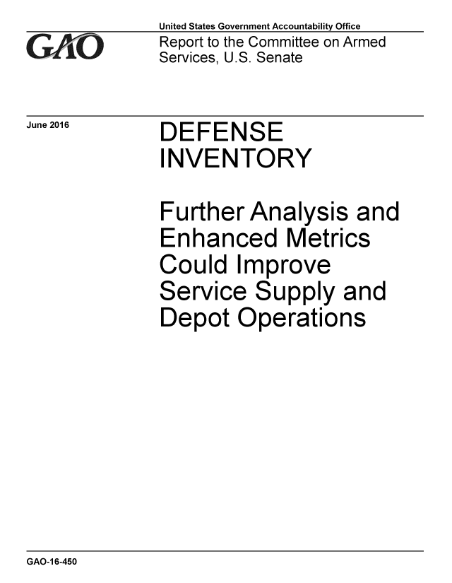 handle is hein.gao/gaobaajyl0001 and id is 1 raw text is: 
GAO '


June 2016


United States Government Accountability Office
Report to the Committee on Armed
Services, U.S. Senate


DEFENSE
INVENTORY


Further Analysis and
Enhanced Metrics
Could Improve
Service Supply and
Depot Operations


GAO-1 6-450


