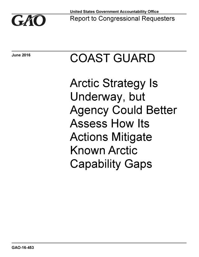 handle is hein.gao/gaobaajyt0001 and id is 1 raw text is:             United States Government Accountability Office
GReport to Congressional Requesters

June 2016    COAST GUARD

            Arctic Strategy Is
            Underway, but
            Agency Could Better
            Assess How Its
            Actions Mitigate
            Known Arctic
            Capability Gaps


GAO-1 6-453


