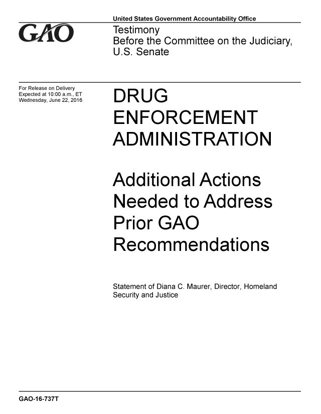 handle is hein.gao/gaobaajzb0001 and id is 1 raw text is: 

GAOj' 0


For Release on Delivery
Expected at 10:00 a.m., ET
Wednesday, June 22, 2016


United States Government Accountability Office
Testimony
Before the Committee on the Judiciary,
U.S. Senate


DRUG


ENFORCEMENT

ADMINISTRATION


Additional Actions

Needed to Address

Prior GAO

Recommendations


Statement of Diana C. Maurer, Director, Homeland
Security and Justice


GAO-1 6-737T


