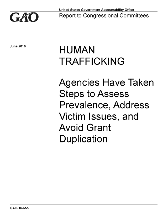 handle is hein.gao/gaobaajzl0001 and id is 1 raw text is: 
GAO1-


United States Government Accountability Office
Report to Congressional Committees


June 2016  HUMAN
             TRAFFICKING


Agencies Have Taken
Steps to Assess
Prevalence, Address
Victim Issues, and
Avoid Grant
Duplication


GAO-1 6-555


