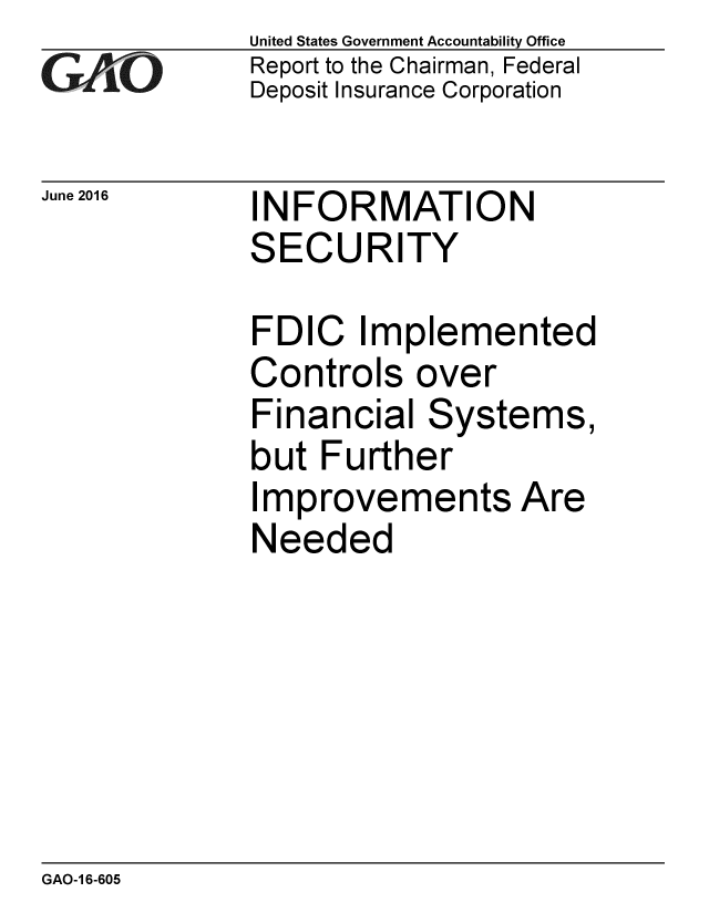 handle is hein.gao/gaobaajzr0001 and id is 1 raw text is: 
G2AjO


June 2016


United States Government Accountability Office
Report to the Chairman, Federal
Deposit Insurance Corporation


INFORMATION
SECURITY


FDIC Implemented
Controls over
Financial Systems,
but Further
Improvements Are
Needed


GAO-1 6-605



