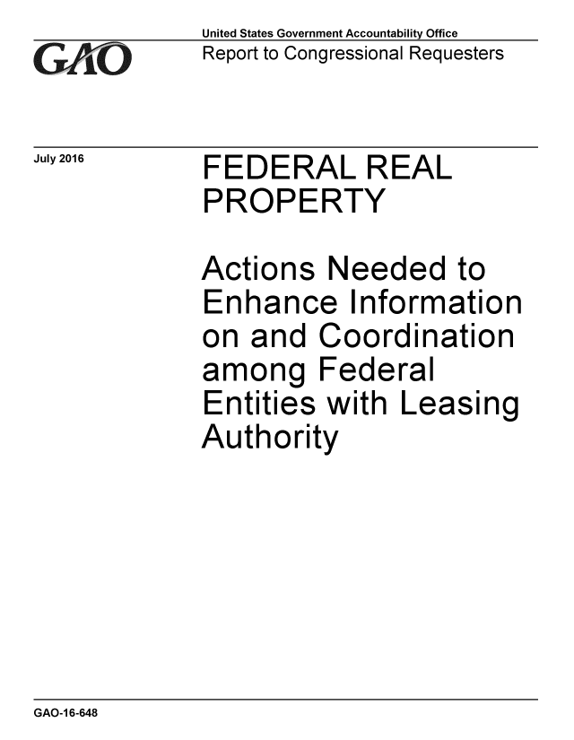 handle is hein.gao/gaobaakal0001 and id is 1 raw text is: 
GAiO


July 2016


United States Government Accountability Office
Report to Congressional Requesters


FEDERAL REAL
PROPERTY


Actions Needed to
Enhance Information
on and Coordination
among Federal
Entities with Leasing
Authority


GAO-1 6-648


