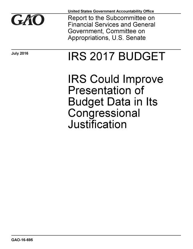 handle is hein.gao/gaobaakbx0001 and id is 1 raw text is: 
GA1 LO


July 2016


United States Government Accountability Office
Report to the Subcommittee on
Financial Services and General
Government, Committee on
Appropriations, U.S. Senate


IRS 2017 BUDGET


IRS Could Improve
Presentation of
Budget Data in Its
Congressional
Justification


GAO-1 6-695


