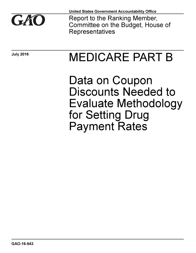 handle is hein.gao/gaobaakcb0001 and id is 1 raw text is: 
GAiO


July 2016


United States Government Accountability Office
Report to the Ranking Member,
Committee on the Budget, House of
Representatives


MEDICARE PART B


Data on Coupon
Discounts Needed to
Evaluate Methodology
for Setting Drug
Payment Rates


GAO-1 6-643


