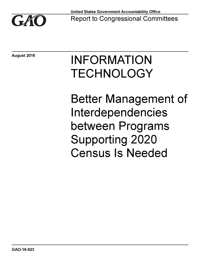 handle is hein.gao/gaobaakcv0001 and id is 1 raw text is: 
GAiO


August 2016


United States Government Accountability Office
Report to Congressional Committees


INFORMATION
TECHNOLOGY


Better Management of
I nterdependencies
between Programs
Supporting 2020
Census Is Needed


GAO-1 6-623



