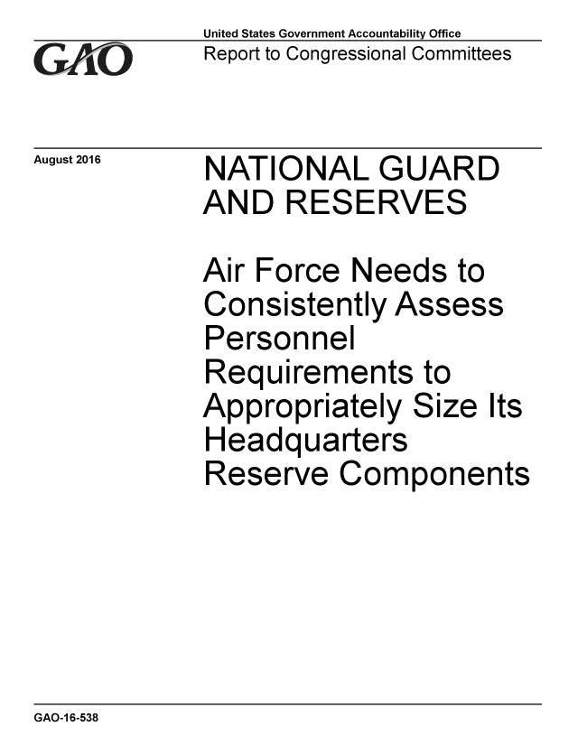 handle is hein.gao/gaobaakdh0001 and id is 1 raw text is: 
GA vO


August 2016


United States Government Accountability Office
Report to Congressional Committees


NATIONAL GUARD
AND RESERVES


Air Force Needs to
Consistently Assess
Personnel
Requirements to
Appropriately Size It
Headquarters
Reserve Comronen


It


GAO-1 6-538


S


ts


