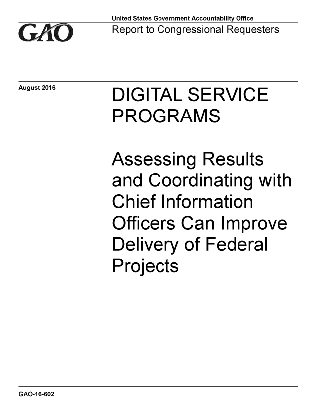 handle is hein.gao/gaobaakdj0001 and id is 1 raw text is: 
GAfj[O


August 2016


United States Government Accountability Office
Report to Congressional Requesters


DIGITAL SERVICE
PROGRAMS


Assessing Results
and Coordinating with
Chief Information
Officers Can Improve
Delivery of Federal
Projects


GAO-1 6-602


