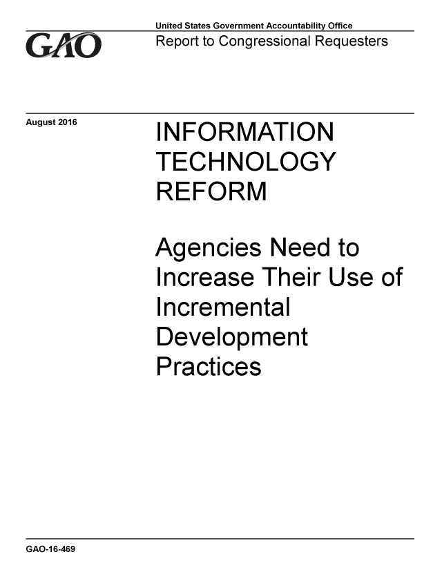 handle is hein.gao/gaobaakdk0001 and id is 1 raw text is: 
GA jO


August 2016


United States Government Accountability Office
Report to Congressional Requesters


INFORMATION
TECHNOLOGY
REFORM


Agencies Need to
Increase Their Use of
Incremental
Development
Practices


GAO-1 6-469


