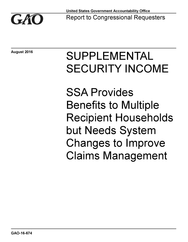 handle is hein.gao/gaobaakdp0001 and id is 1 raw text is: 
GAO


August 2016


United States Government Accountability Office
Report to Congressional Requesters


SUPPLEMENTAL
SECURITY INCOME


SSA Provides
Benefits to Multiple
Recipient Households
but Needs System
Changes to Improve
Claims Management


GAO-1 6-674


