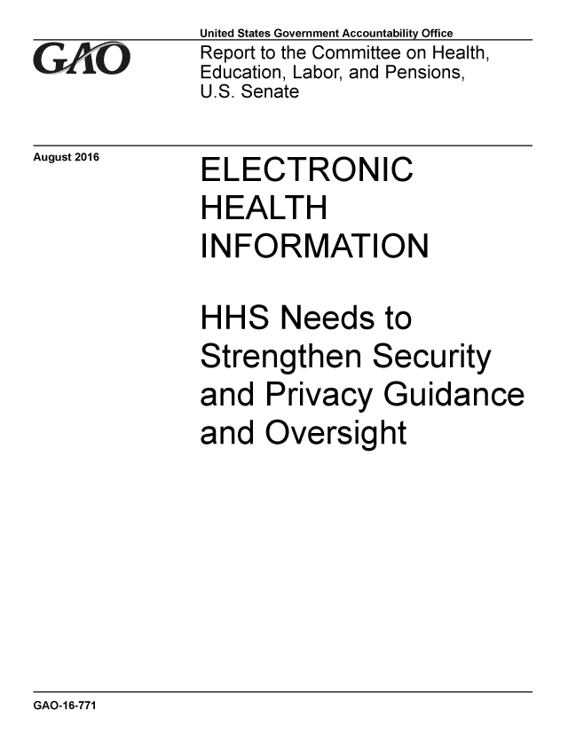 handle is hein.gao/gaobaakdw0001 and id is 1 raw text is: 
GAfi'O


August 2016


United States Government Accountability Office
Report to the Committee on Health,
Education, Labor, and Pensions,
U.S. Senate


ELECTRONIC
HEALTH
INFORMATION


HH


S


Needs to


Strengthen


Secu


and Privacy Guidance
and Oversight


GAO-16-771


rity


