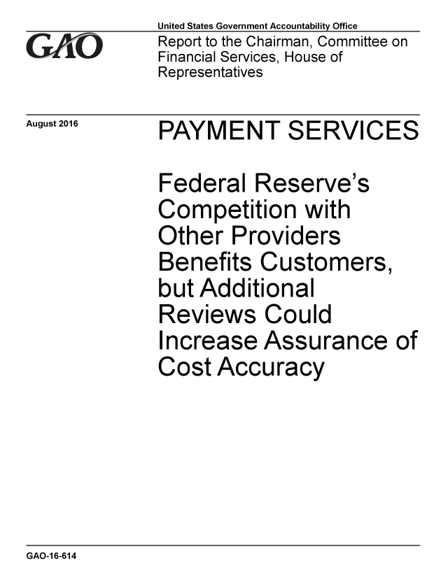 handle is hein.gao/gaobaakec0001 and id is 1 raw text is: 
GAO


August 2016


United States Government Accountability Office
Report to the Chairman, Committee on
Financial Services, House of
Representatives


PAYMENT SERVICES


Federal Reserve's
Competition with
Other Providers
Benefits Customers,
but Additional
Reviews Could
Increase Assurance
Cost Accuracy


of


GAO-1 6-614


