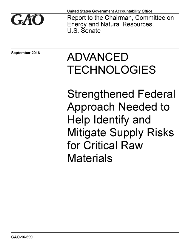 handle is hein.gao/gaobaakes0001 and id is 1 raw text is: 
GAP O


September 2016


United States Government Accountability Office
Report to the Chairman, Committee on
Energy and Natural Resources,
U.S. Senate


ADVANCED
TECHNOLOGIES


Strengthened Federal
Approach Needed to
Help Identify and
Mitigate Supply Risks
for Critical Raw
Materials


GAO-16-699


