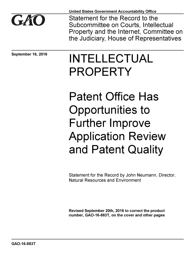 handle is hein.gao/gaobaakft0001 and id is 1 raw text is:                  United States Government Accountability Office
GStatement for the Record to the
                 Subcommittee on Courts, Intellectual
                 Property and the Internet, Committee on
                 the Judiciary, House of Representatives


September 16, 2016


INTELLECTUAL


PROPERTY


Patent Office Has

Opportunities to

Further Improve

Application Review

and Patent Quality


Statement for the Record by John Neumann, Director,
Natural Resources and Environment



Revised September 20th, 2016 to correct the product
number, GAO-16-883T, on the cover and other pages


GAO-1 6-883T


