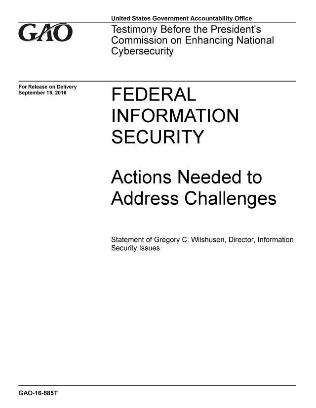 handle is hein.gao/gaobaakfz0001 and id is 1 raw text is: 

GA0


For Release on Delivery
September 19, 2016


United States Government Accountability Office
Testimony Before the President's
Commission on Enhancing National
Cybersecurity


FEDERAL


INFORMATION

SECURITY


Actions Needed to

Address Challenges


Statement of Gregory C. Wilshusen, Director, Information
Security Issues


GAO-1 6-885T


