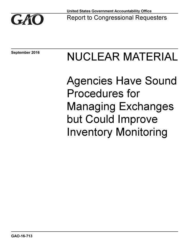 handle is hein.gao/gaobaakgm0001 and id is 1 raw text is: 
G2AjO


September 2016


United States Government Accountability Office
Report to Congressional Requesters


NUCLEAR MATERIAL


Agencies Have Sound
Procedures for
Managing Exchanges
but Could Improve
Inventory Monitoring


GAO-1 6-713


