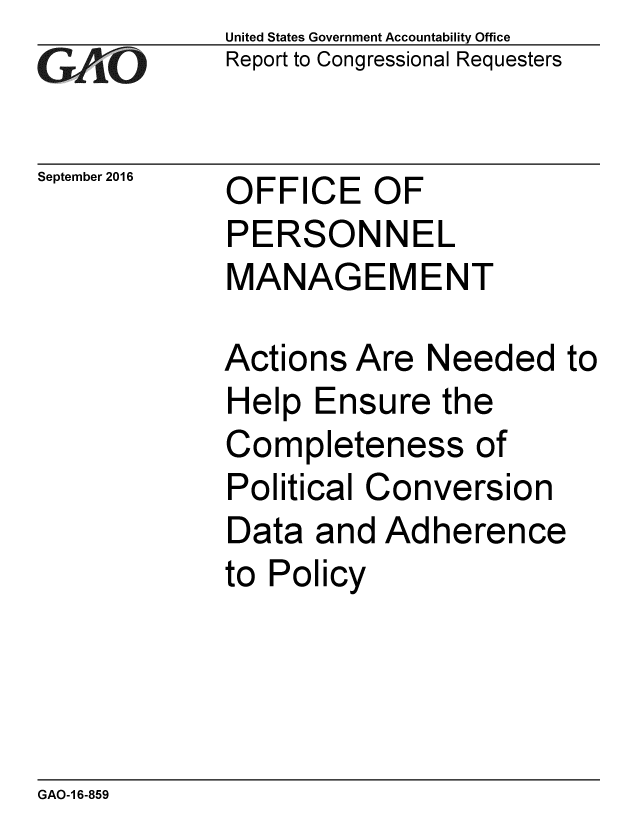 handle is hein.gao/gaobaakhd0001 and id is 1 raw text is: 
GA'iO


September 2016


United States Government Accountability Office
Report to Congressional Requesters


OFFICE OF
PERSONNEL
MANAGEMENT


Actions Are Needed to
Help Ensure the
Completeness of
Political Conversion
Data and Adherence
to Policy


GAO-1 6-859


