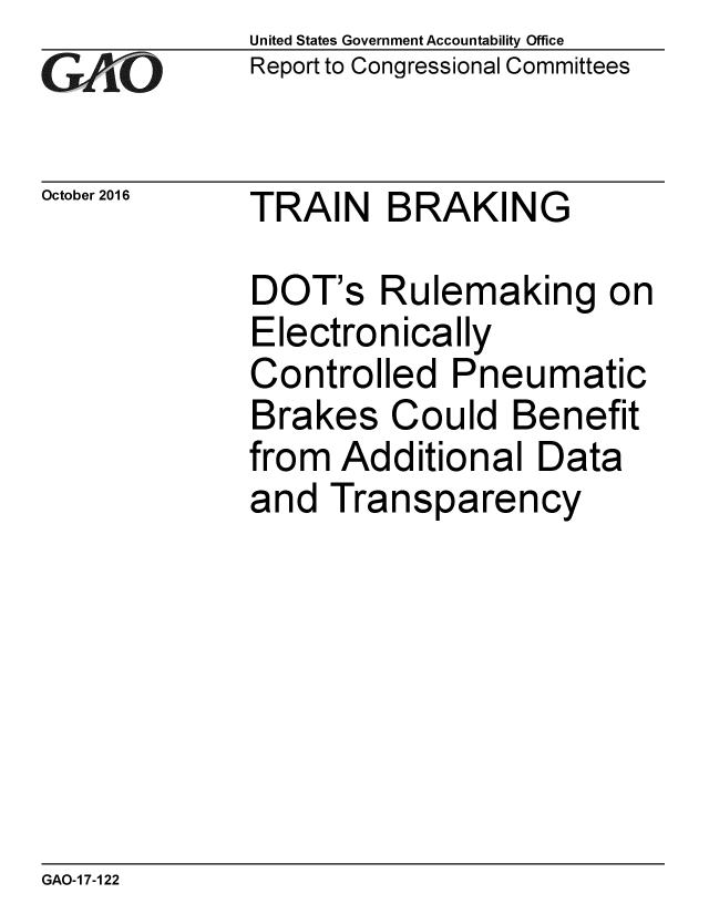 handle is hein.gao/gaobaakhl0001 and id is 1 raw text is: 
GAtO


October 2016


United States Government Accountability Office
Report to Congressional Committees


TRAIN BRAKING


DOT's Rulemaking on
Electronically
Controlled Pneumatic
Brakes Could Benefit
from Additional Data
and Transparency


GAO-1 7-122


