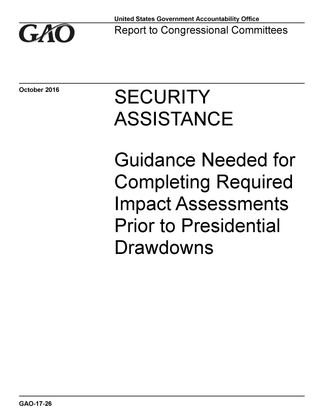 handle is hein.gao/gaobaakhz0001 and id is 1 raw text is: 
G2AjO


October 2016


United States Government Accountability Office
Report to Congressional Committees


SECURITY
ASSISTANCE


Guidance Needed for
Completing Required
Impact Assessments
Prior to Presidential
Drawdowns


GAO-1 7-26


