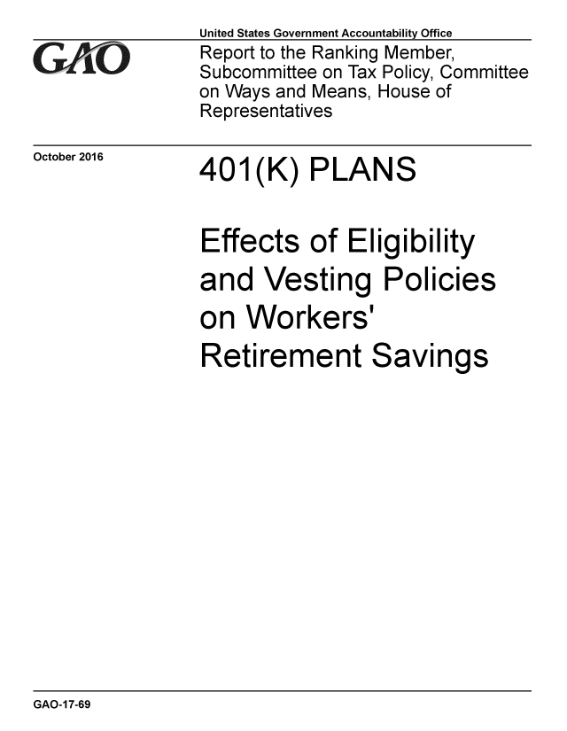 handle is hein.gao/gaobaakia0001 and id is 1 raw text is:                United States Government Accountability Office
AIO             Report to the Ranking Member,
               Subcommittee on Tax Policy, Committee
               on Ways and Means, House of
               Representatives


October 2016


401(K) PLANS


Effects of Eligibility
and Vesting Policies
on Workers I


Retirement


Savi


ngs


GAO-17-69


