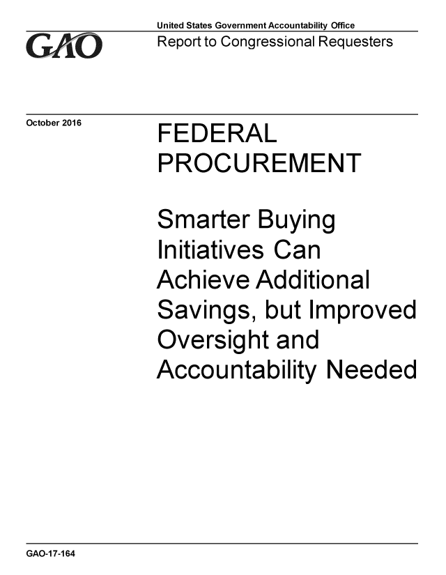 handle is hein.gao/gaobaakie0001 and id is 1 raw text is: 
GAfjiO


October 2016


United States Government Accountability Office
Report to Congressional Requesters


FEDERAL
PROCUREMENT


Smarter Buying
Initiatives Can
Achieve Additional
Savings, but Improved
Oversight and
Accountability Needed


GAO-1 7-164


