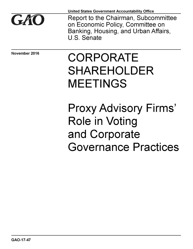 handle is hein.gao/gaobaakjh0001 and id is 1 raw text is: 
GAiO


November 2016


United States Government Accountability Office
Report to the Chairman, Subcommittee
on Economic Policy, Committee on
Banking, Housing, and Urban Affairs,
U.S. Senate


CORPORATE
SHAREHOLDER


MEETIN


GS


Proxy Advisory Firms'
Role in Voting
and Corporate
Governance Practices


GAO-1 7-47


