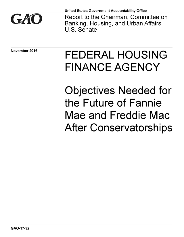 handle is hein.gao/gaobaakjs0001 and id is 1 raw text is: 
GA iO


November 2016


United States Government Accountability Office
Report to the Chairman, Committee on
Banking, Housing, and Urban Affairs
U.S. Senate


FEDERAL HOUSING
FINANCE AGENCY


Objectives Needed for
the Future of Fannie
Mae and Freddie Mac
After Conservatorships


GAO-1 7-92


