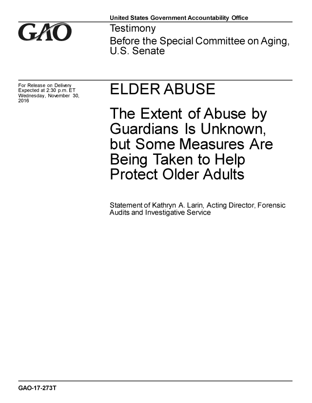 handle is hein.gao/gaobaakkh0001 and id is 1 raw text is:                    United States Government Accountability Office
GAO                Testimony
                   Before the Special Committee on Aging,
                   U.S. Senate


For Release on Delivery
Expected at 2:30 p.m. ET
Wednesday, Noember 30,
2016


ELDER ABUSE


The Extent of Abuse by
Guardians Is Unknown,
but Some Measures Are
Being Taken to Help
Protect Older Adults

Statement of Kathryn A. Larin, Acting Director, Forensic
Audits and Investigative Service


GAO-1 7-273T


