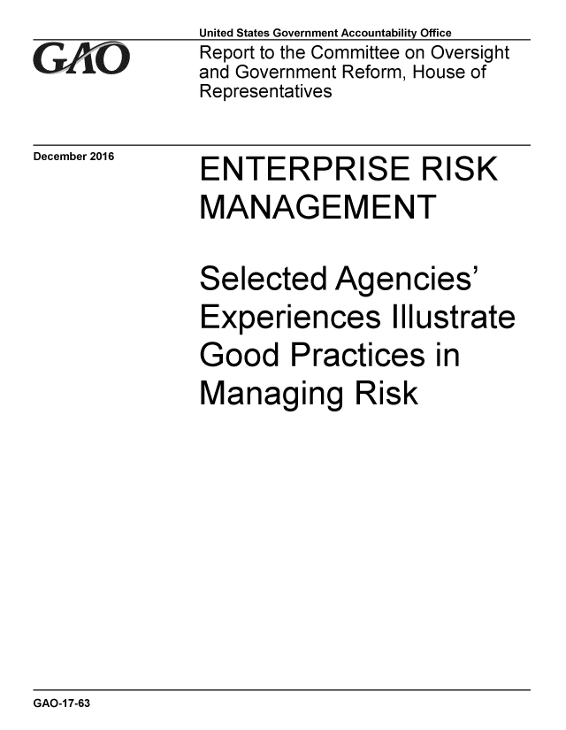 handle is hein.gao/gaobaakkm0001 and id is 1 raw text is: 
GAiO


December 2016


United States Government Accountability Office
Report to the Committee on Oversight
and Government Reform, House of
Representatives


ENTERPRISE RISK
MANAGEMENT

Selected Agencies'
Experiences Illustrate
Good Practices in
Managing Risk


GAO-1 7-63


