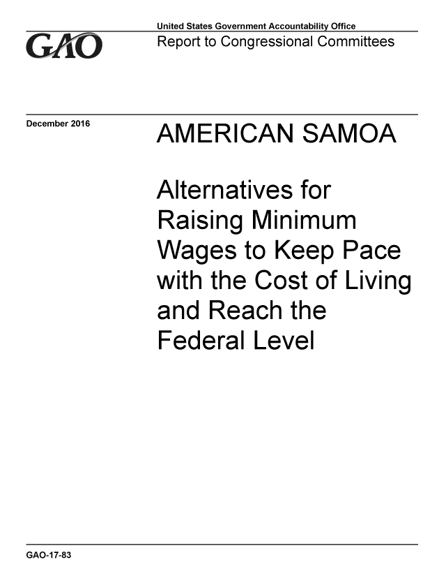 handle is hein.gao/gaobaakkq0001 and id is 1 raw text is:              United States Government Accountability Office
G  AO        Report to Congressional Committees

December 2016 AMERICAN      SAMOA

             Alternatives for
             Raising Minimum
             Wages to Keep Pace
             with the Cost of Living
             and Reach the
             Federal Level


GAO-17-83


