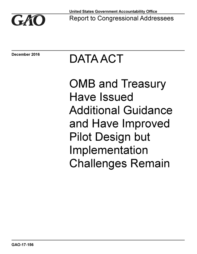 handle is hein.gao/gaobaakle0001 and id is 1 raw text is:             United States Government Accountability Office
GReport to Congressional Addressees

December 2016     DATAACT

            OMB and Treasury
            Have Issued
            Additional Guidance
            and Have Improved
            Pilot Design but
            Implementation
            Challenges Remain


GAO-1 7-156


