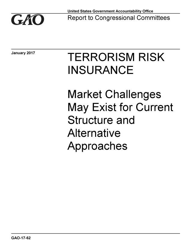 handle is hein.gao/gaobaakmq0001 and id is 1 raw text is: 
GAO


January 2017


United States Government Accountability Office
Report to Congressional Committees


TERRORISM RISK
INSURANCE


Market Challenges
May Exist for Current
Structure and
Alternative
Approaches


GAO-1 7-62


