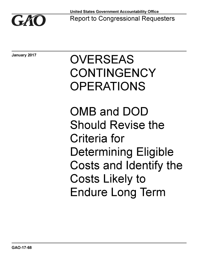 handle is hein.gao/gaobaakmx0001 and id is 1 raw text is: GAO


United States Government Accountability Office
Report to Congressional Requesters


January 2017 OVERSEAS
             CONTINGENCY
             OPERATIONS


OMB and DOD
Should Revise the
Criteria for
Determining Eligible
Costs and Identify the
Costs Likely to
Endure Long Term


GAO-1 7-68


