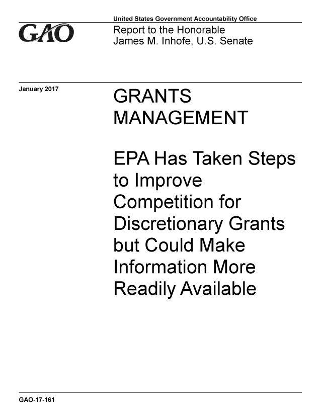 handle is hein.gao/gaobaaknd0001 and id is 1 raw text is: 
GA VO


United States Government Accountability Office
Report to the Honorable
James M. Inhofe, U.S. Senate


January 2017 GRANTS
             MANAGEMENT


EPA Has Taken Steps
to Improve
Competition for
Discretionary Grants
but Could Make
Information More
Readily Available


GAO-1 7-161


